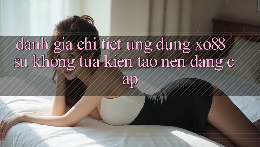 Đánh Giá Chi Tiết Ứng Dụng XO88: Sự Không tựa Kiến tạo nên Đẳng Cấp