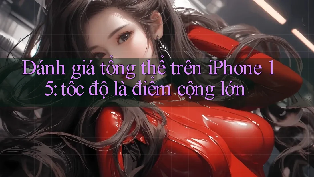 Đánh giá tổng thể trên iPhone 15: tốc độ là điểm cộng lớn