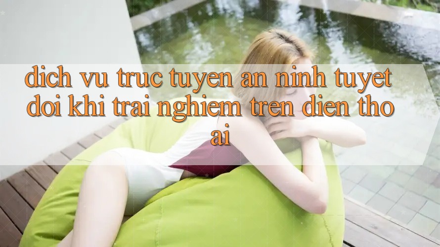 Dịch vụ trực tuyến An ninh Tuyệt Đối Khi Trải nghiệm Trên Điện Thoại Dịch vụ trực tuyến An ninh Tuyệt Đối Khi Trải nghiệm Trên Điện Thoại