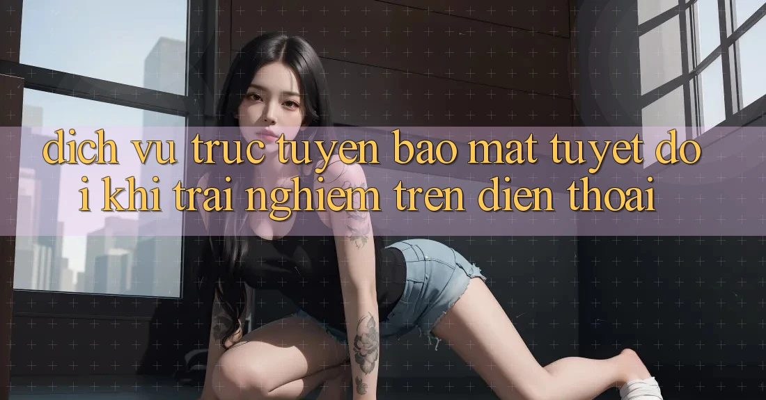 Dịch vụ trực tuyến Bảo Mật Tuyệt Đối Khi Trải Nghiệm Trên Điện Thoại Dịch vụ trực tuyến Bảo Mật Tuyệt Đối Khi Trải Nghiệm Trên Điện Thoại