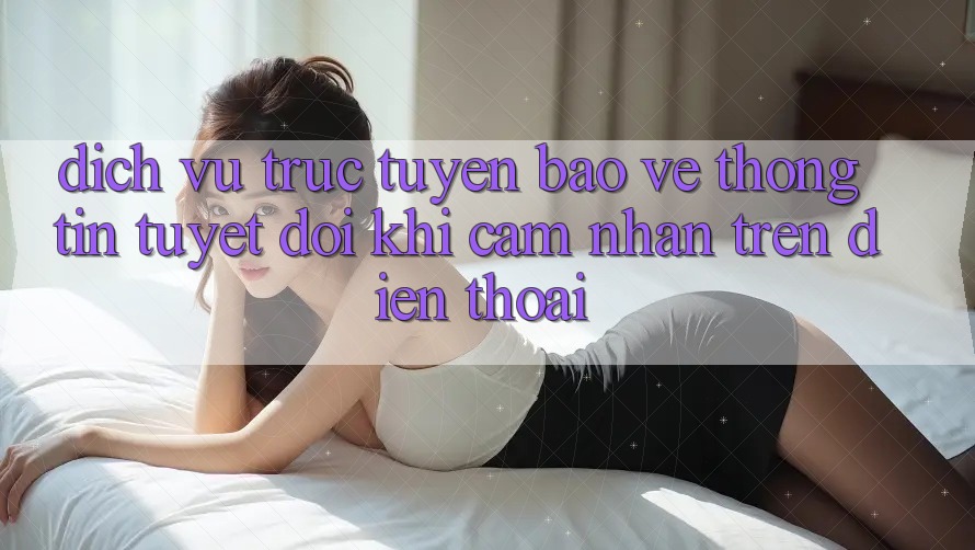Dịch vụ trực tuyến Bảo vệ thông tin Tuyệt Đối Khi Cảm nhận Trên Điện Thoại