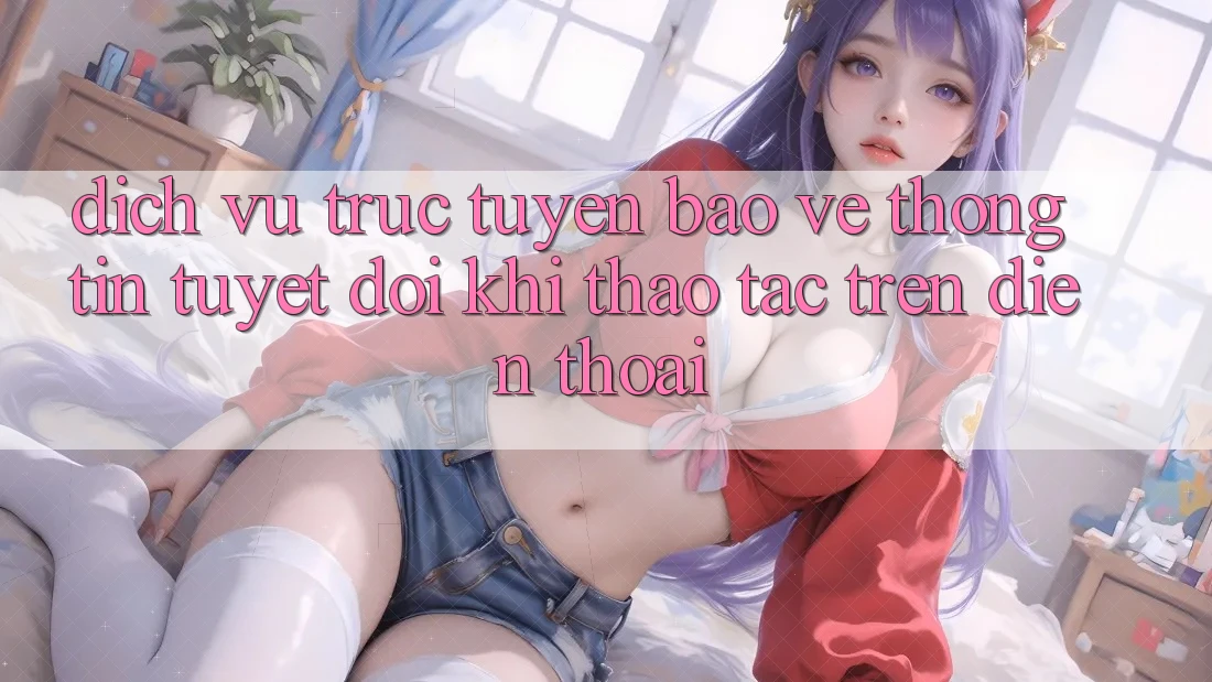 Dịch vụ trực tuyến Bảo vệ thông tin Tuyệt Đối Khi Thao tác Trên Điện Thoại