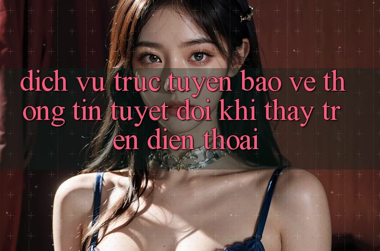 Dịch vụ trực tuyến Bảo vệ thông tin Tuyệt Đối Khi Thấy Trên Điện Thoại