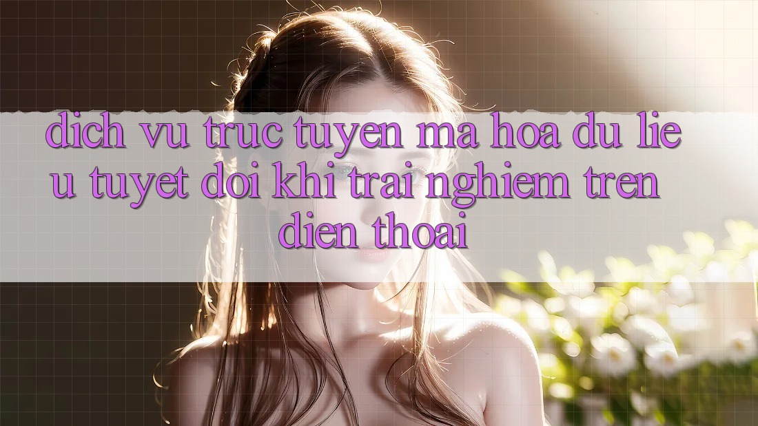 Dịch vụ trực tuyến Mã hóa dữ liệu Tuyệt Đối Khi Trải Nghiệm Trên Điện Thoại