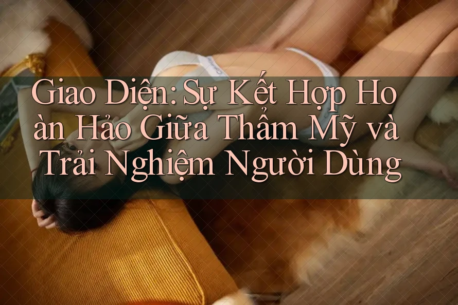 Giao Diện: Sự Kết Hợp Hoàn Hảo Giữa Thẩm Mỹ và Trải Nghiệm Người Dùng