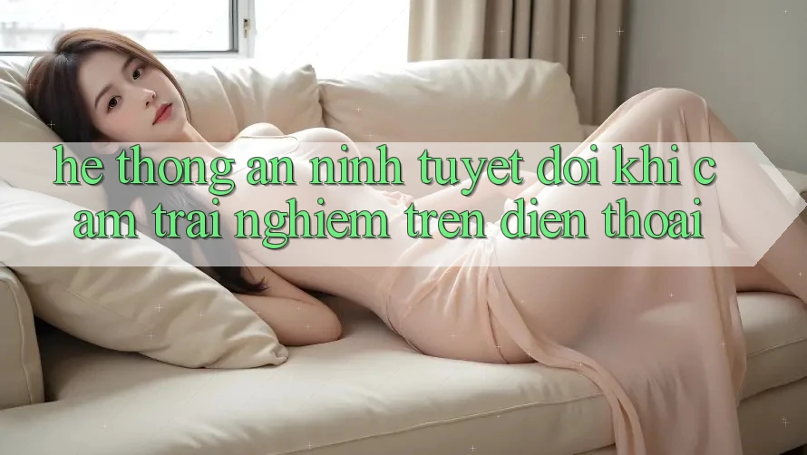 Hệ Thống An ninh Tuyệt Đối Khi Cảm trải nghiệm Trên Điện Thoại Hệ Thống An ninh Tuyệt Đối Khi Cảm trải nghiệm Trên Điện Thoại