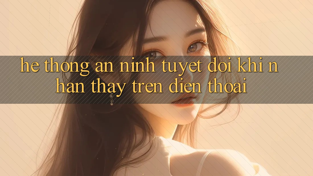 Hệ Thống An ninh Tuyệt Đối Khi Nhận thấy Trên Điện Thoại