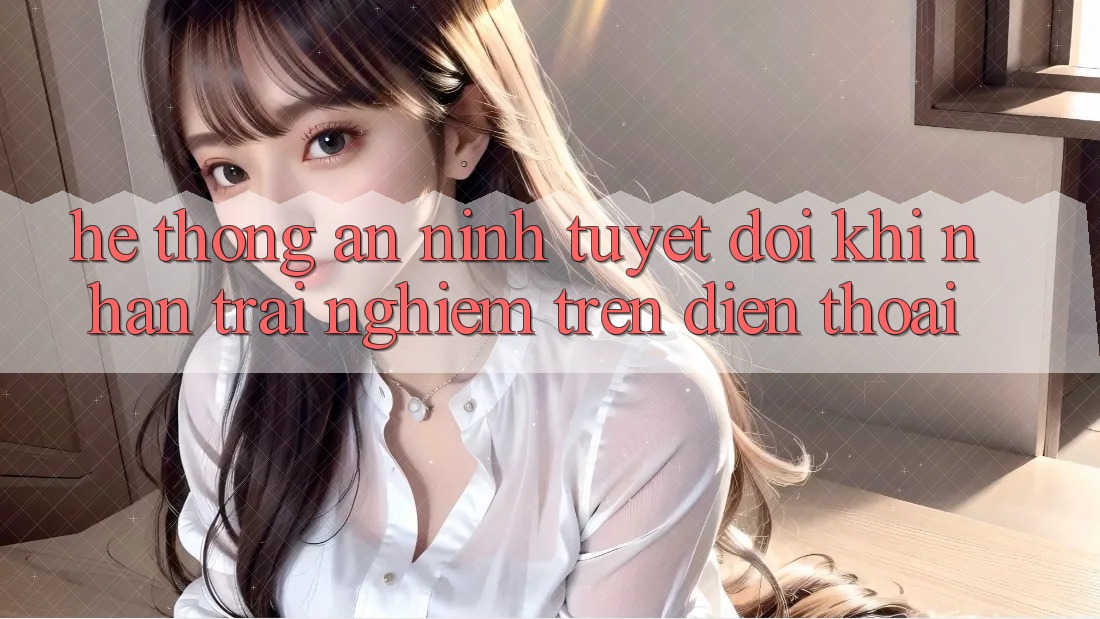 Hệ Thống An ninh Tuyệt Đối Khi Nhận trải nghiệm Trên Điện Thoại