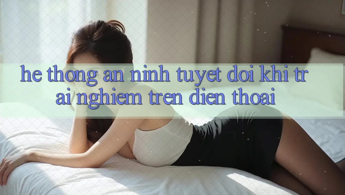 Hệ Thống An ninh Tuyệt Đối Khi Trải Nghiệm Trên Điện Thoại Hệ Thống An ninh Tuyệt Đối Khi Trải Nghiệm Trên Điện Thoại