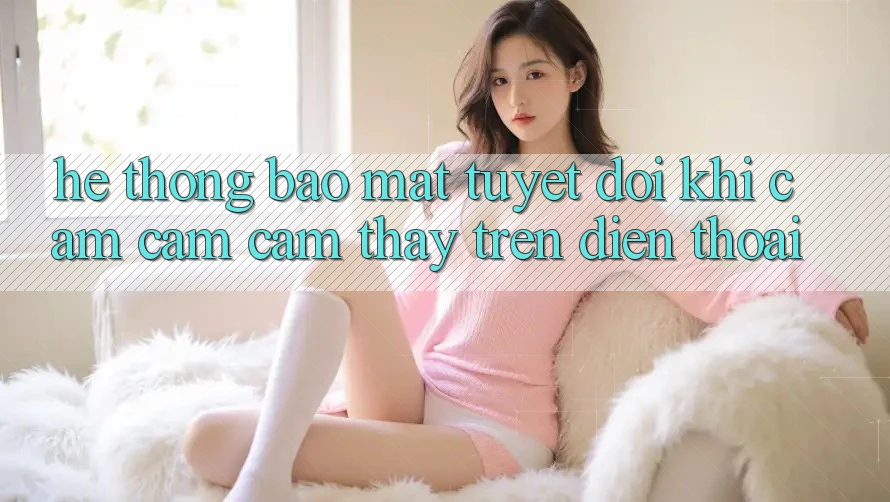 Hệ Thống Bảo Mật Tuyệt Đối Khi Cảm cảm cảm thấy Trên Điện Thoại