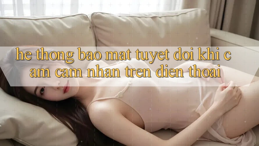Hệ Thống Bảo Mật Tuyệt Đối Khi Cảm cảm nhận Trên Điện Thoại