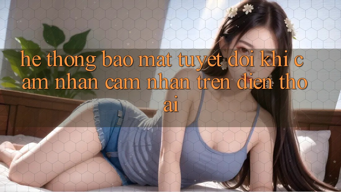 Hệ Thống Bảo Mật Tuyệt Đối Khi Cảm nhận cảm nhận Trên Điện Thoại Hệ Thống Bảo Mật Tuyệt Đối Khi Cảm nhận cảm nhận Trên Điện Thoại