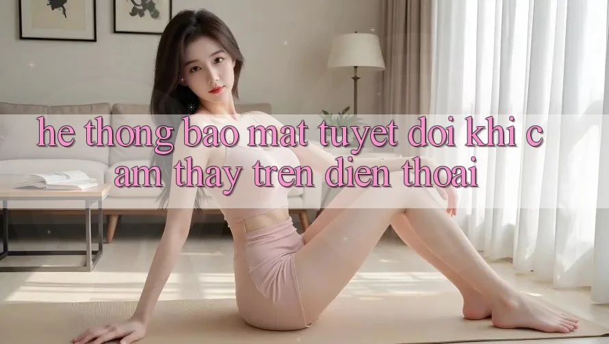 Hệ Thống Bảo Mật Tuyệt Đối Khi Cảm thấy Trên Điện Thoại