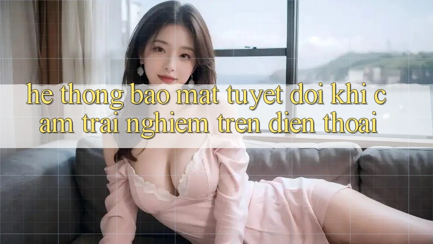 Hệ Thống Bảo Mật Tuyệt Đối Khi Cảm trải nghiệm Trên Điện Thoại