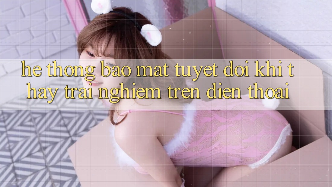 Hệ Thống Bảo Mật Tuyệt Đối Khi Thấy trải nghiệm Trên Điện Thoại