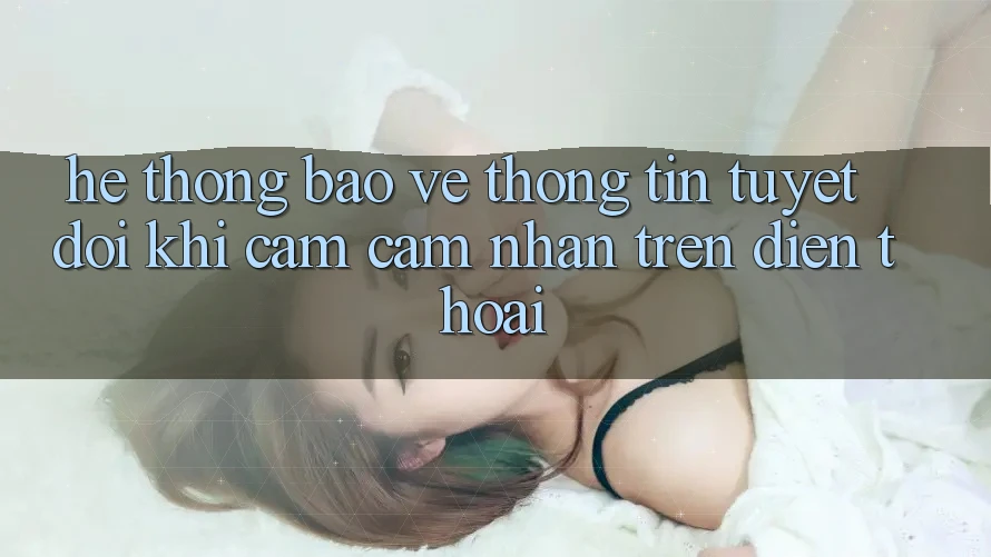 Hệ Thống Bảo vệ thông tin Tuyệt Đối Khi Cảm cảm nhận Trên Điện Thoại Hệ Thống Bảo vệ thông tin Tuyệt Đối Khi Cảm cảm nhận Trên Điện Thoại