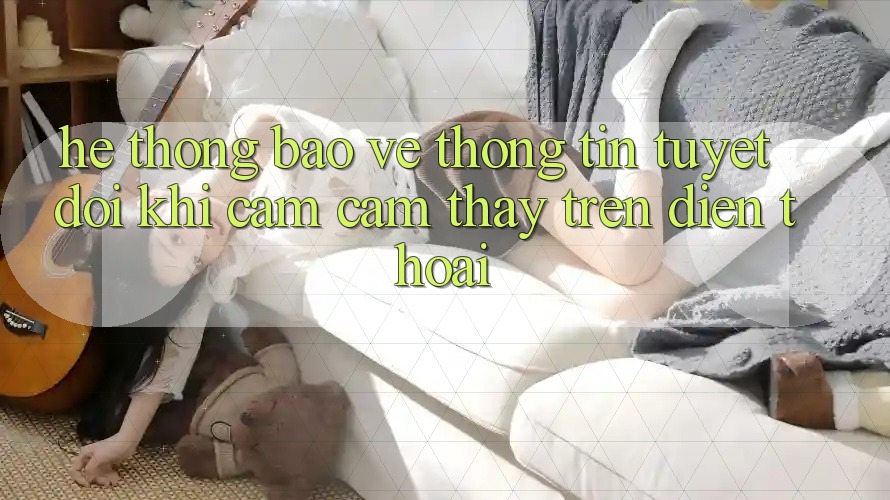 Hệ Thống Bảo vệ thông tin Tuyệt Đối Khi Cảm cảm thấy Trên Điện Thoại Hệ Thống Bảo vệ thông tin Tuyệt Đối Khi Cảm cảm thấy Trên Điện Thoại