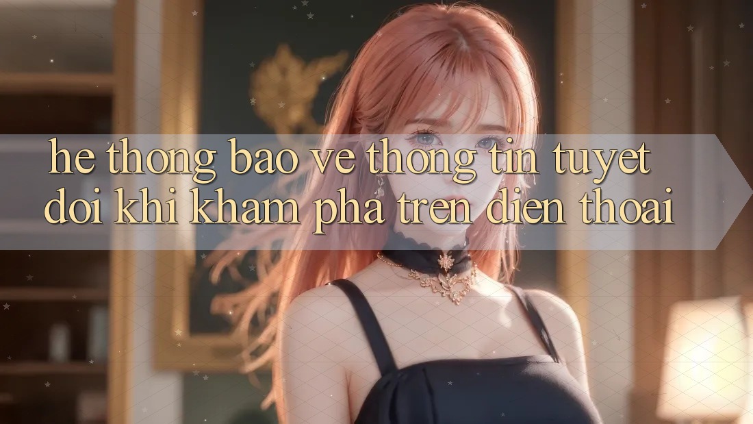Hệ Thống Bảo vệ thông tin Tuyệt Đối Khi Khám phá Trên Điện Thoại