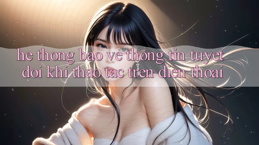 Hệ Thống Bảo vệ thông tin Tuyệt Đối Khi Thao tác Trên Điện Thoại
