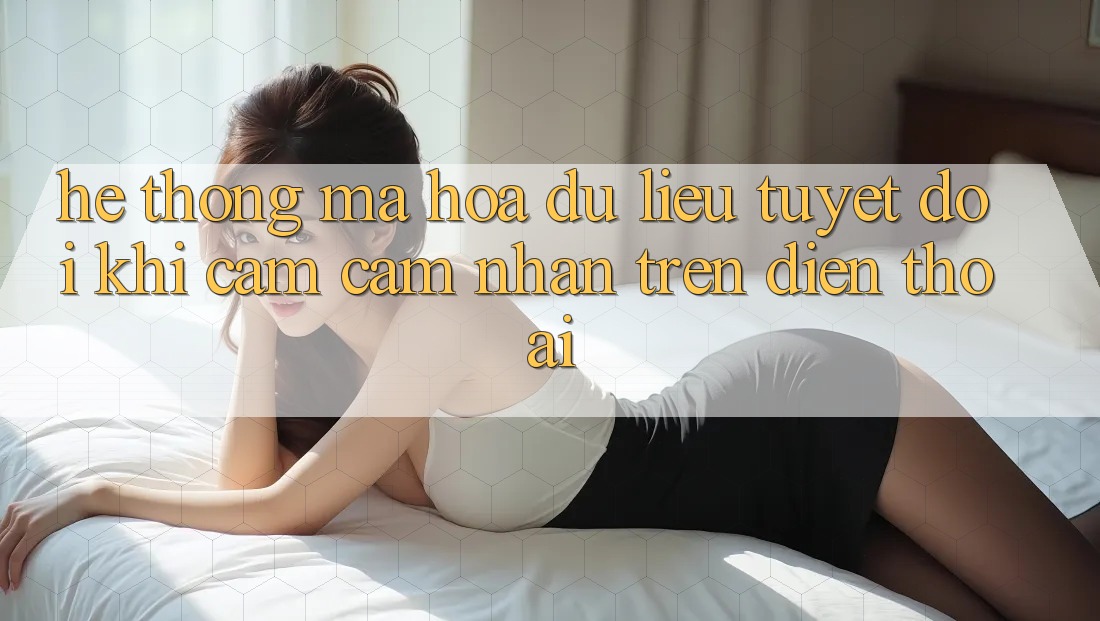 Hệ Thống Mã hóa dữ liệu Tuyệt Đối Khi Cảm cảm nhận Trên Điện Thoại