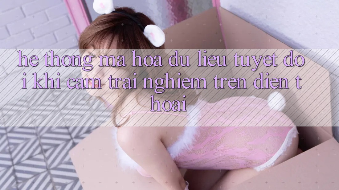 Hệ Thống Mã hóa dữ liệu Tuyệt Đối Khi Cảm trải nghiệm Trên Điện Thoại