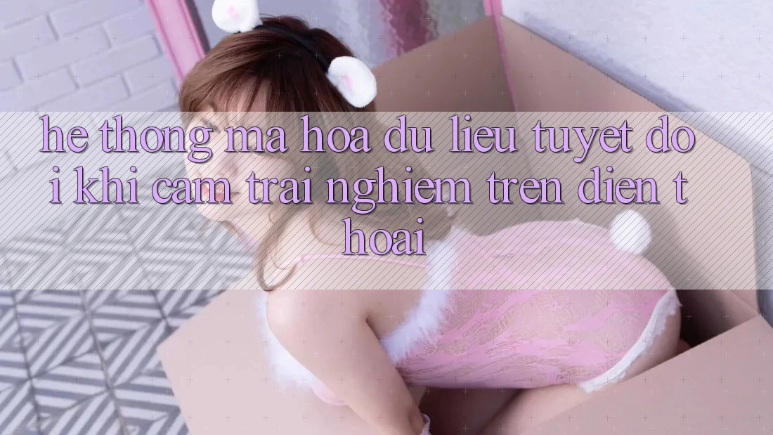 Hệ Thống Mã hóa dữ liệu Tuyệt Đối Khi Cảm trải nghiệm Trên Điện Thoại