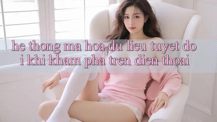 Hệ Thống Mã hóa dữ liệu Tuyệt Đối Khi Khám phá Trên Điện Thoại