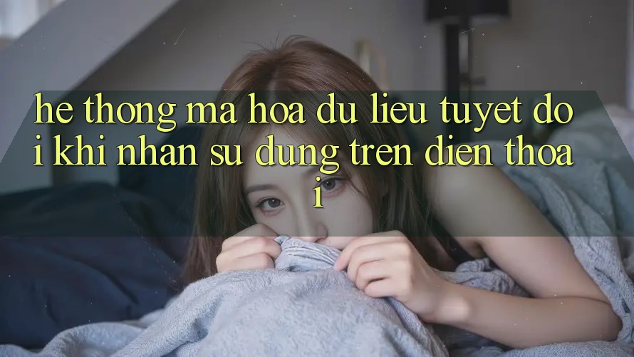 Hệ Thống Mã hóa dữ liệu Tuyệt Đối Khi Nhận sử dụng Trên Điện Thoại