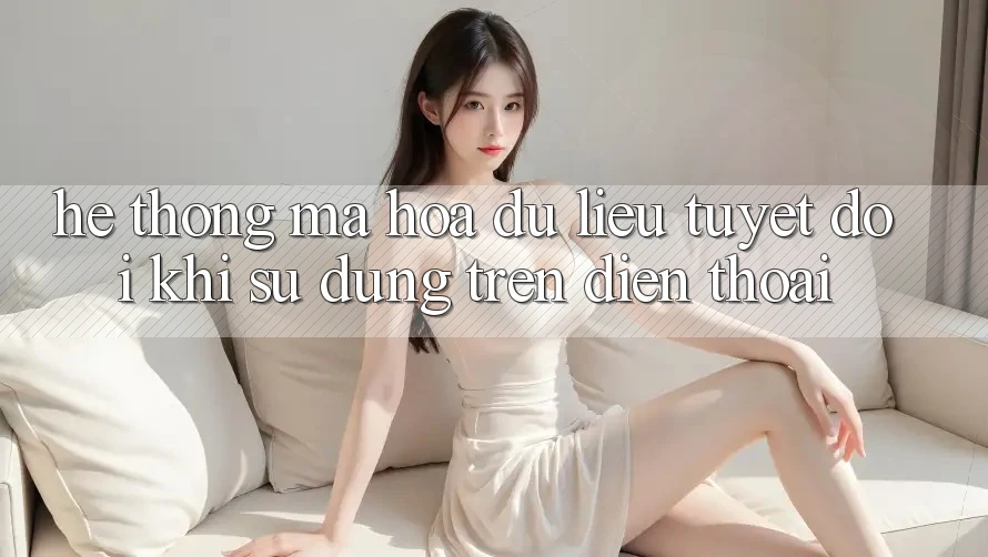 Hệ Thống Mã hóa dữ liệu Tuyệt Đối Khi Sử dụng Trên Điện Thoại