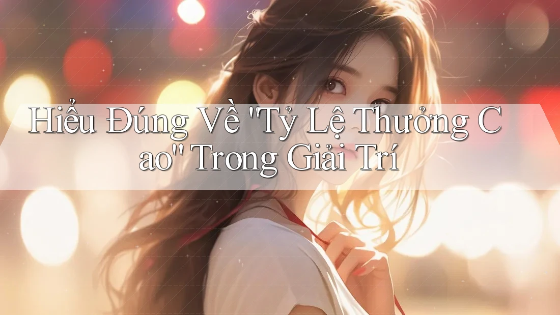 Hiểu Đúng Về “Tỷ Lệ Thưởng Cao” Trong Giải Trí