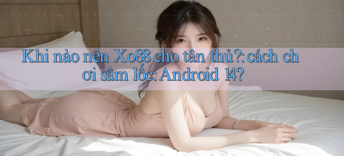 Khi nào nên Xo88 cho tân thủ cách chơi sâm lốc Android 14