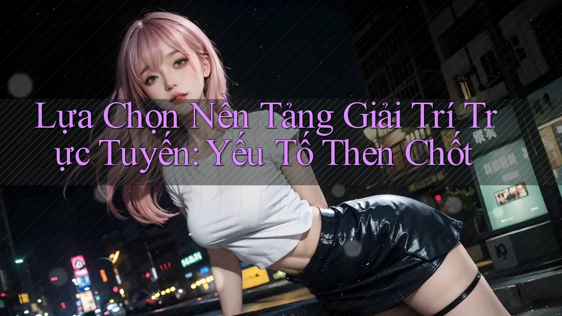 Lựa Chọn Nền Tảng Giải Trí Trực Tuyến: Yếu Tố Then Chốt