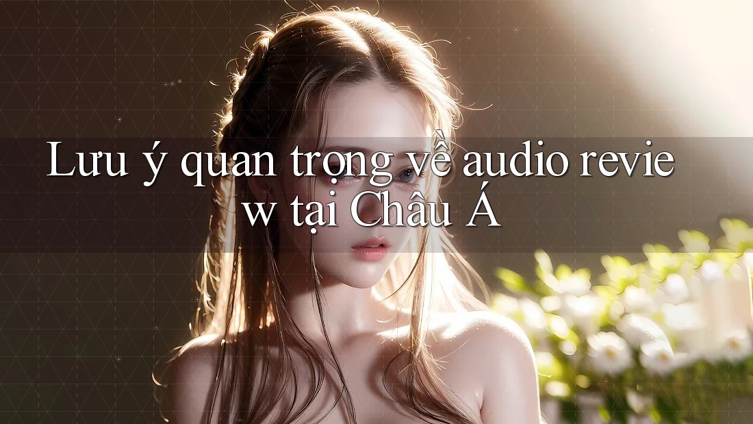 Lưu ý quan trọng về audio review tại Châu Á