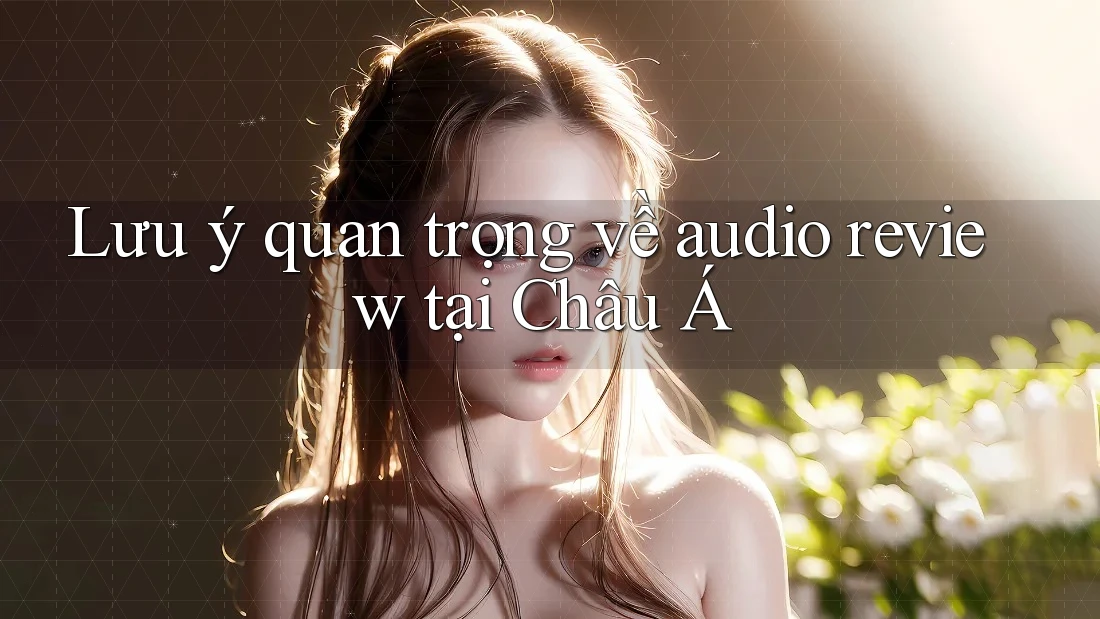 Lưu ý quan trọng về audio review tại Châu Á