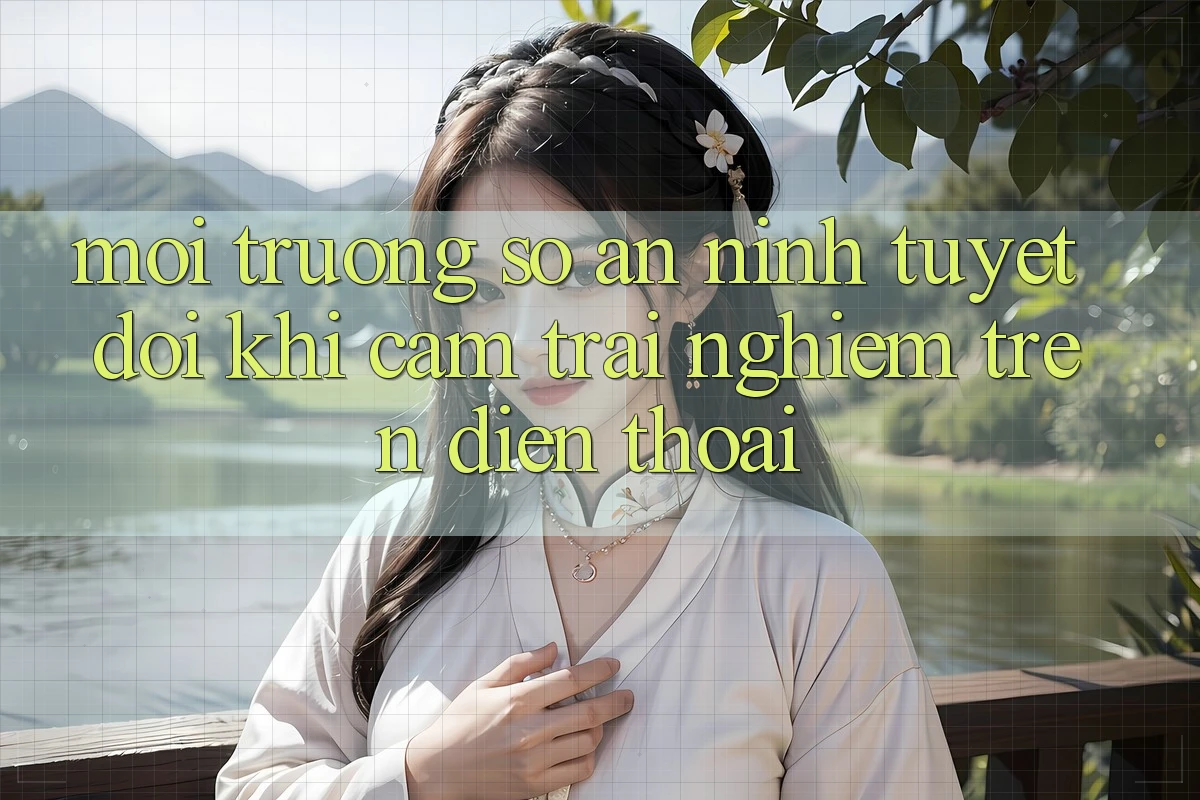 Môi trường số An ninh Tuyệt Đối Khi Cảm trải nghiệm Trên Điện Thoại Môi trường số An ninh Tuyệt Đối Khi Cảm trải nghiệm Trên Điện Thoại
