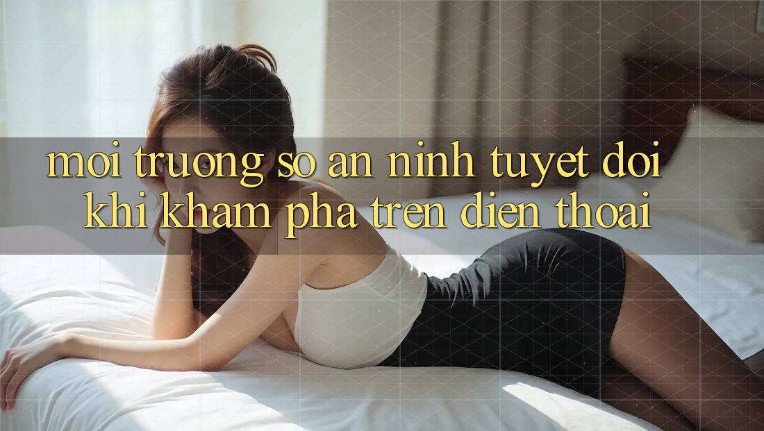 Môi trường số An ninh Tuyệt Đối Khi Khám phá Trên Điện Thoại