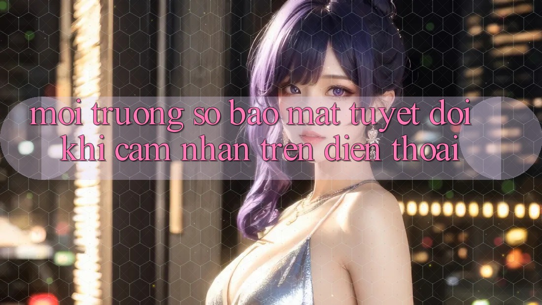 Môi trường số Bảo Mật Tuyệt Đối Khi Cảm nhận Trên Điện Thoại Môi trường số Bảo Mật Tuyệt Đối Khi Cảm nhận Trên Điện Thoại