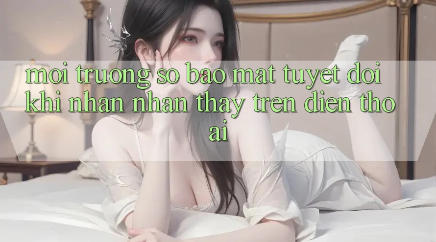 Môi trường số Bảo Mật Tuyệt Đối Khi Nhận nhận thấy Trên Điện Thoại
