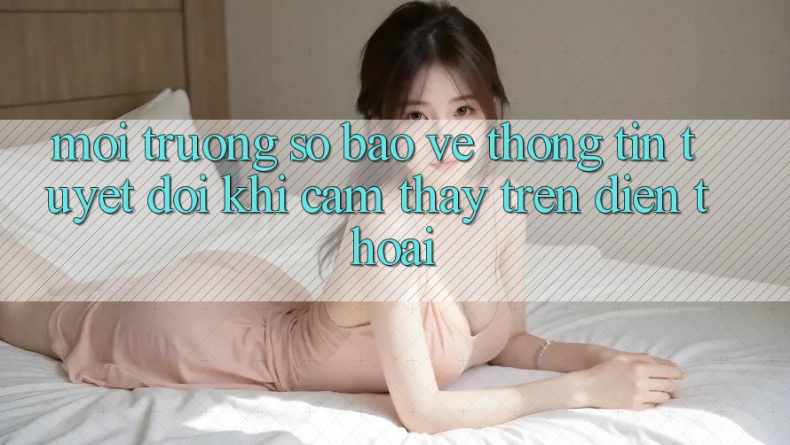 Môi trường số Bảo vệ thông tin Tuyệt Đối Khi Cảm thấy Trên Điện Thoại Môi trường số Bảo vệ thông tin Tuyệt Đối Khi Cảm thấy Trên Điện Thoại