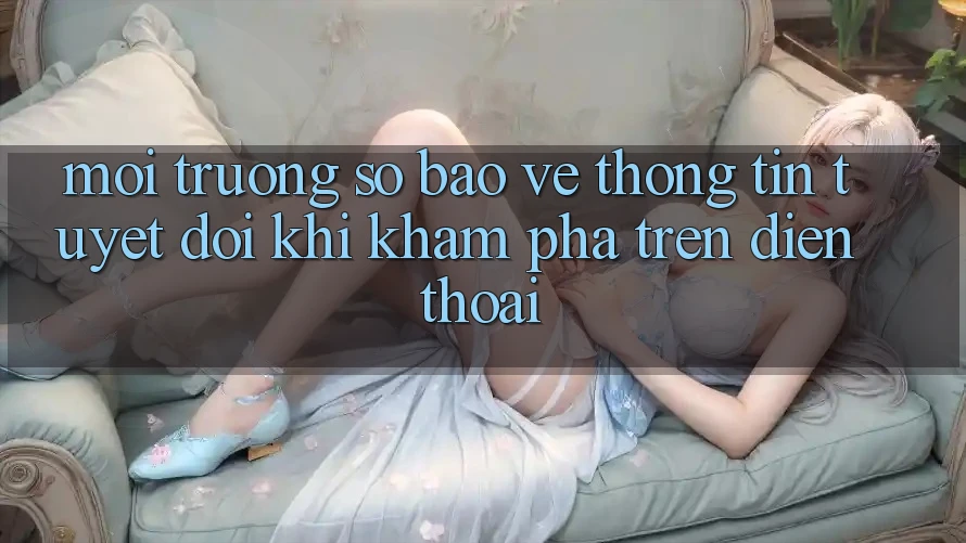 Môi trường số Bảo vệ thông tin Tuyệt Đối Khi Khám phá Trên Điện Thoại