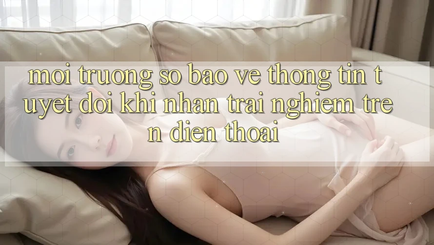 Môi trường số Bảo vệ thông tin Tuyệt Đối Khi Nhận trải nghiệm Trên Điện Thoại