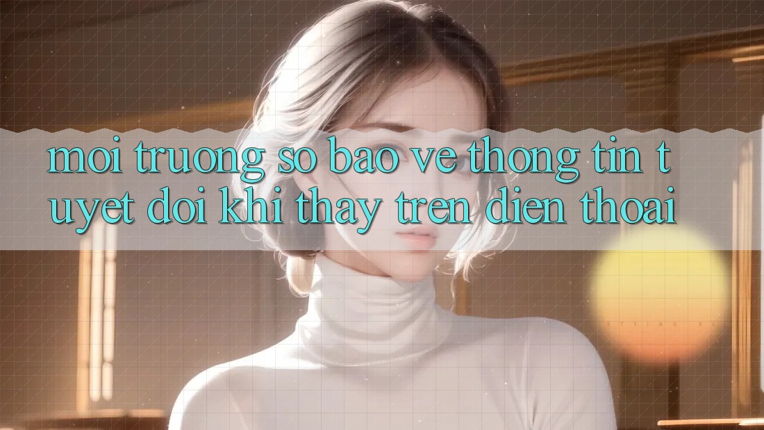 Môi trường số Bảo vệ thông tin Tuyệt Đối Khi Thấy Trên Điện Thoại