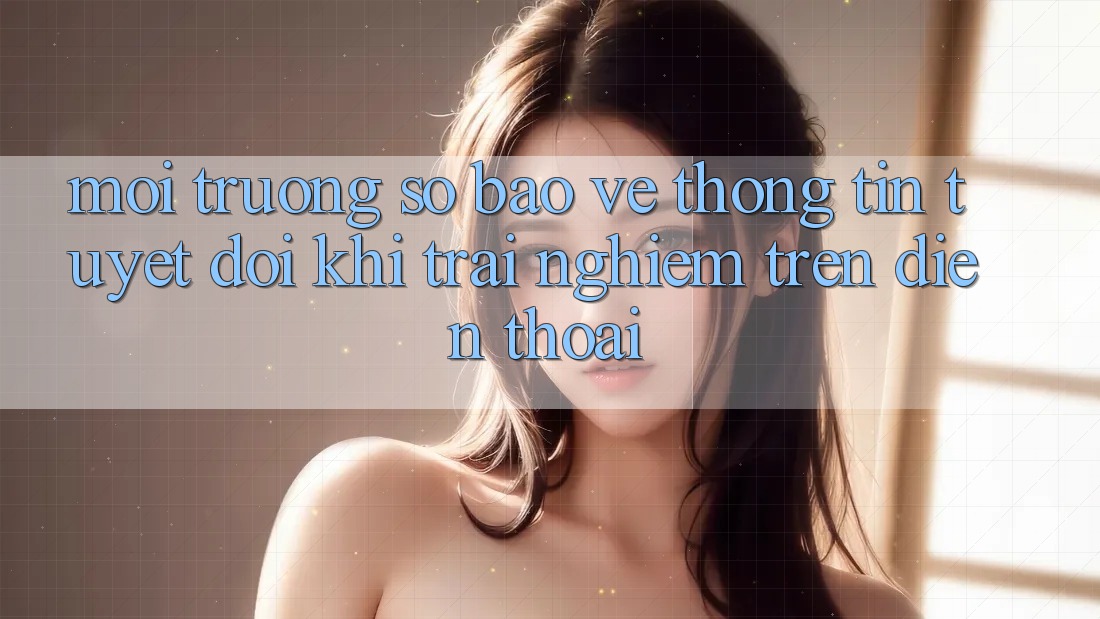 Môi trường số Bảo vệ thông tin Tuyệt Đối Khi Trải Nghiệm Trên Điện Thoại