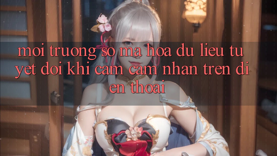 Môi trường số Mã hóa dữ liệu Tuyệt Đối Khi Cảm cảm nhận Trên Điện Thoại