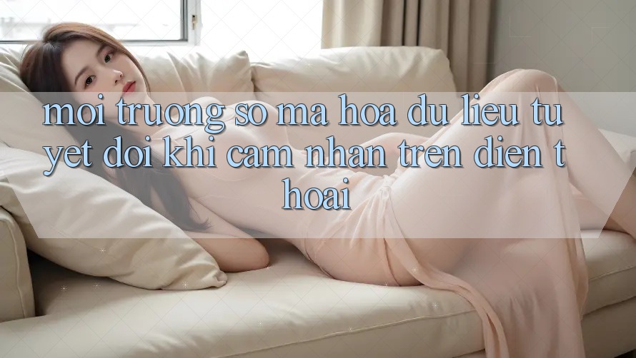 Môi trường số Mã hóa dữ liệu Tuyệt Đối Khi Cảm nhận Trên Điện Thoại