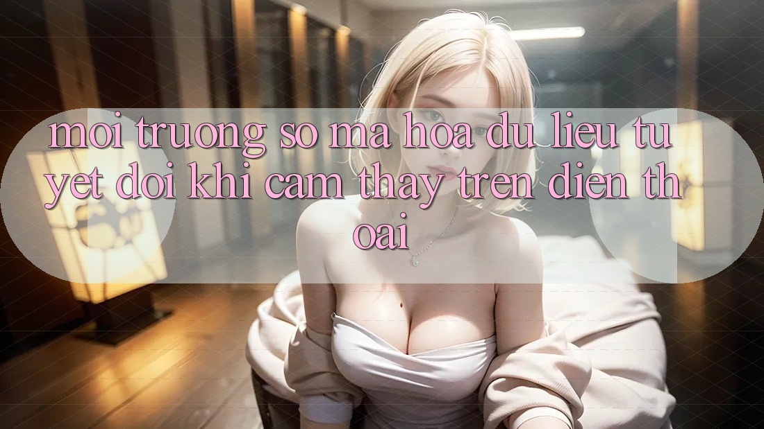 Môi trường số Mã hóa dữ liệu Tuyệt Đối Khi Cảm thấy Trên Điện Thoại
