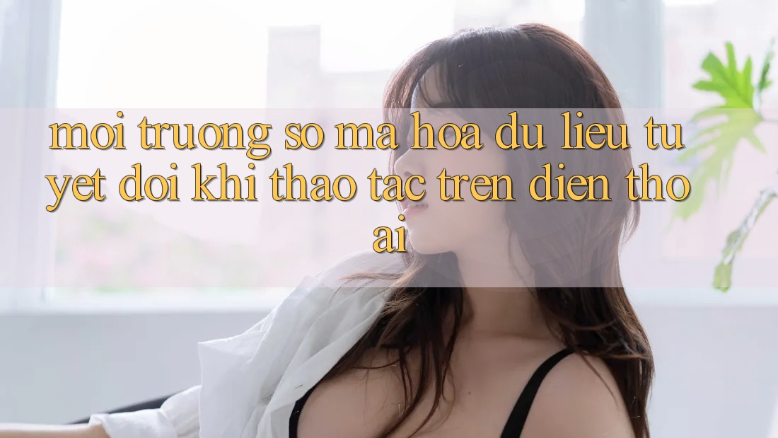 Môi trường số Mã hóa dữ liệu Tuyệt Đối Khi Thao tác Trên Điện Thoại