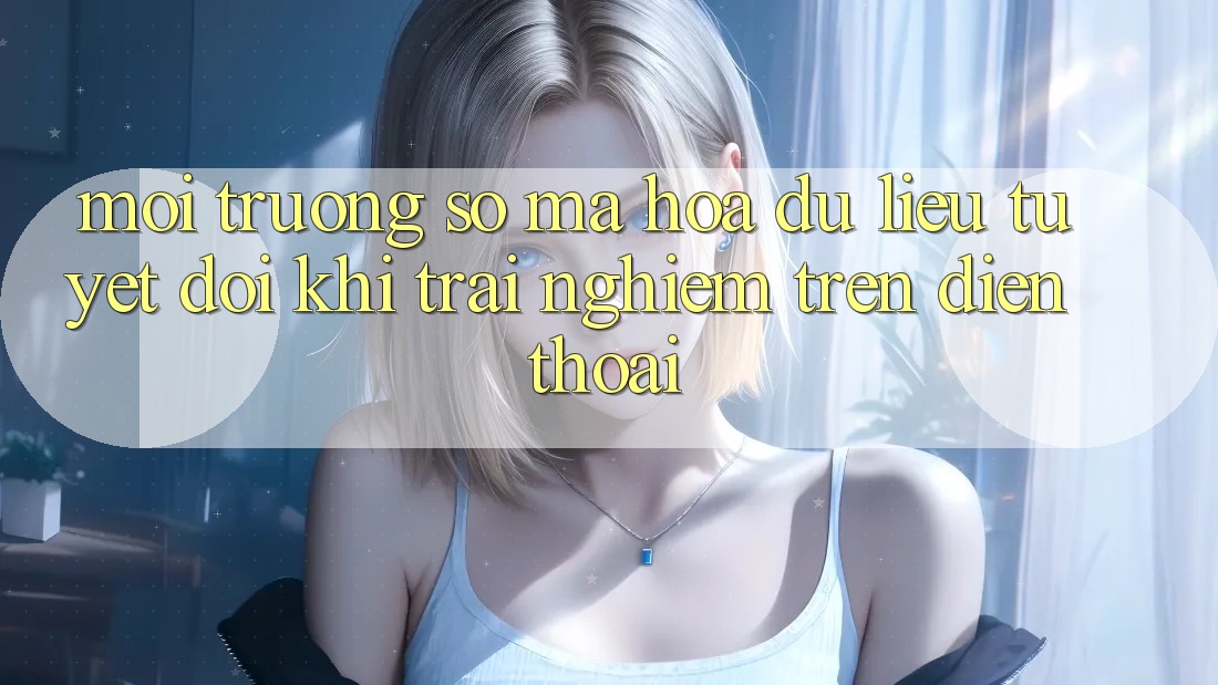 Môi trường số Mã hóa dữ liệu Tuyệt Đối Khi Trải nghiệm Trên Điện Thoại