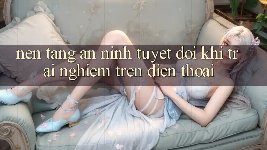 Nền tảng An ninh Tuyệt Đối Khi Trải Nghiệm Trên Điện Thoại