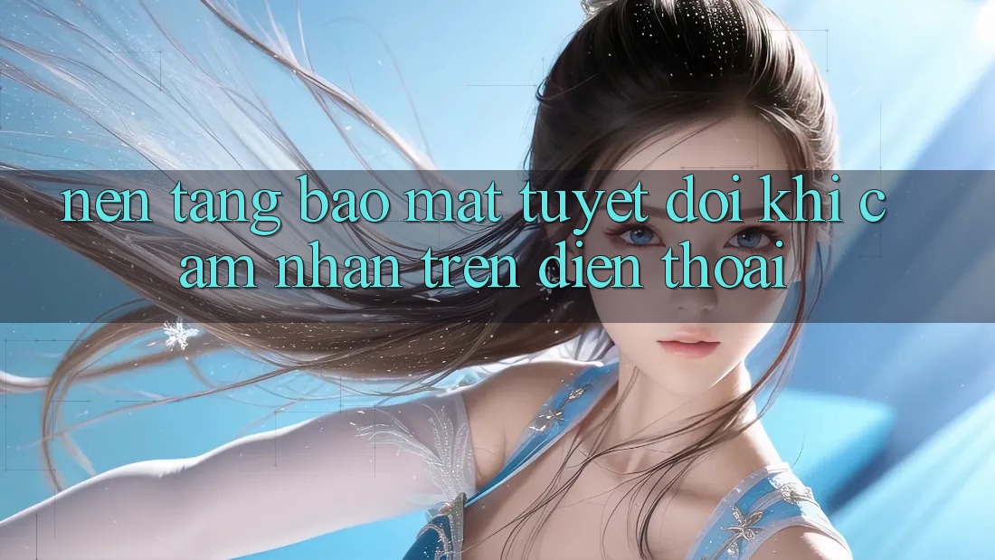 Nền tảng Bảo Mật Tuyệt Đối Khi Cảm nhận Trên Điện Thoại